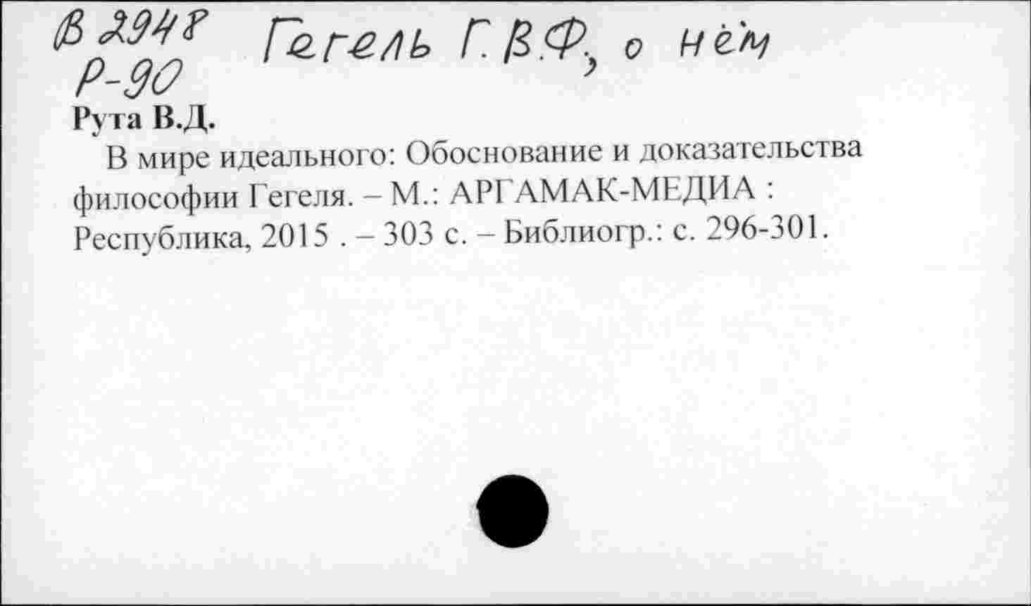 ﻿Г.^о ц&ц
Рута В.Д.
В мире идеального: Обоснование и доказательства философии Гегеля. - М.: АРГ АМАК-МЕДИА : Республика, 2015 . — 303 с. — Библиогр.: с. 296-э01.